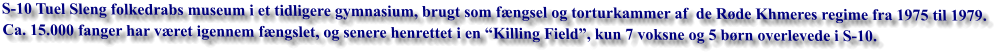 S-10 Tuel Sleng folkedrabs museum i et tidligere gymnasium, brugt som fængsel og torturkammer af  de Røde Khmeres regime fra 1975 til 1979.  Ca. 15.000 fanger har været igennem fængslet, og senere henrettet i en “Killing Field”, kun 7 voksne og 5 børn overlevede i S-10.